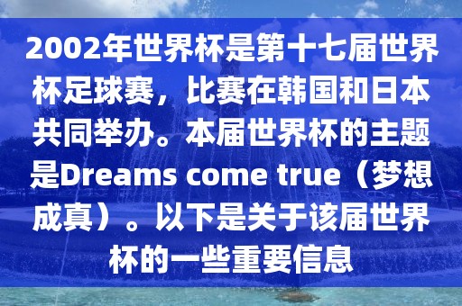 2002年世界杯是第十七届世界杯足球赛，比赛在韩国和日本共同举办。本届世界杯的主题是Dreams come true（梦想成真）。以下是关于该届世界杯的一些重要信息洛阳市法福文化传播有限公司