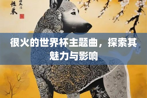很火的世界杯主题曲，探索其魅力与影响