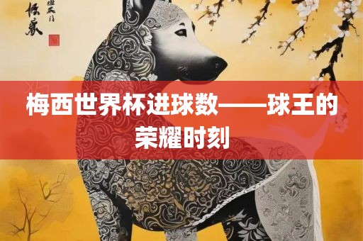 梅西世界杯进球数—洛阳市法福文化传播有限公司—球王的荣耀时刻