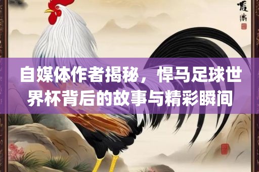 自媒体作者揭秘，悍马足球世界杯背后的故事与精彩瞬间
