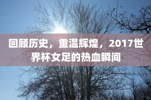 回顾历史，重温辉煌，2017世界杯女足的热血瞬间