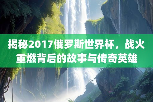 揭秘2017俄罗斯世界杯，战火重燃背后的故事与传奇英雄