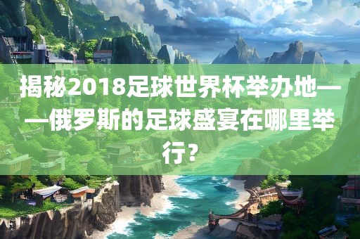 揭秘2018足球世界杯举办地——俄罗斯的足球盛宴在哪里举行？