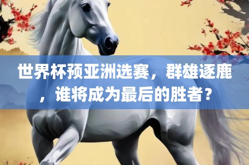 世界杯预亚洲选赛，群雄逐鹿，谁将成为最后的胜者？