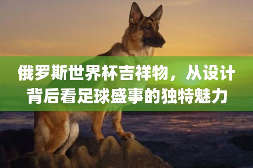俄罗斯世界杯吉祥物，从设计背后看足球盛事的独特魅力