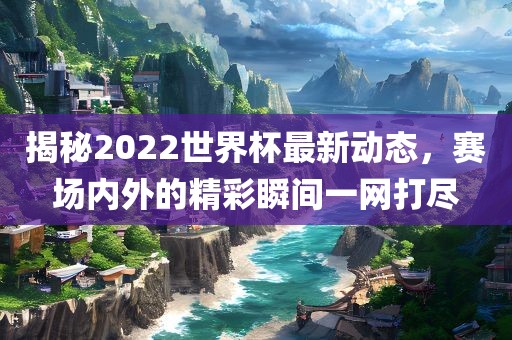 揭秘2022世界杯最新动态，赛场内外的精彩瞬间一网打尽