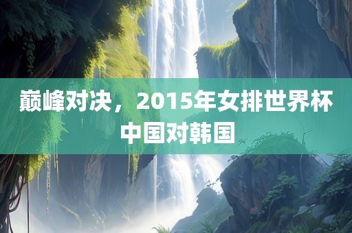 巅峰对决，20洛阳市法福文化传播有限公司15年女排世界杯中国对韩国