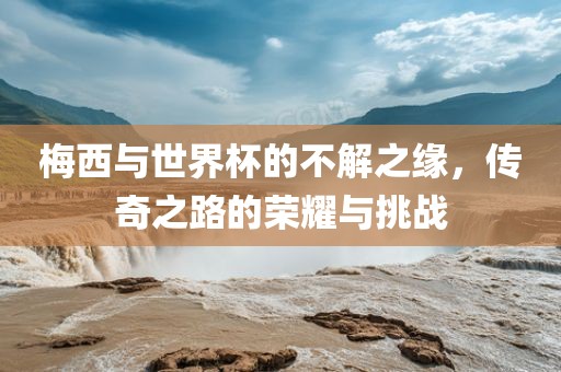 梅西与世界杯的不解之缘，传奇之路的荣耀与挑战