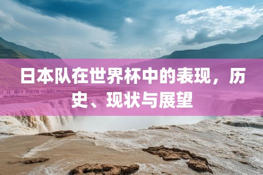 日本队在世界杯中的表现，历史、现状与展望洛阳市法福文化传播有限公司