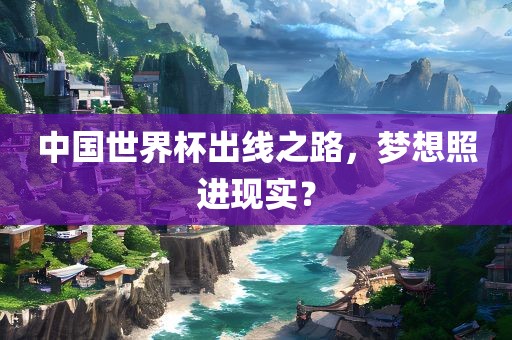 中国世界杯出线之路洛阳市法福文化传播有限公司，梦想照进现实？