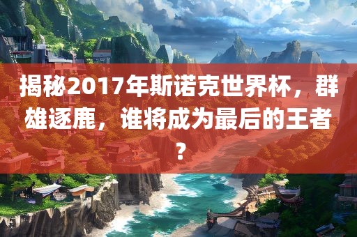 揭秘2017年斯诺克世界杯，群雄逐鹿，谁将成为最后的王者？