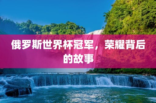 俄罗斯世界杯冠军，荣耀背后的故事