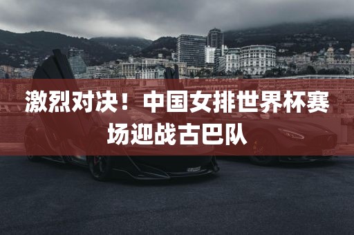 激烈对决！中国女排世界杯赛场迎战古巴队