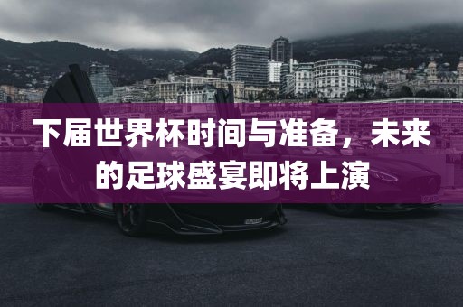 下届世界杯时间与准备，未来的足球盛宴即将上演