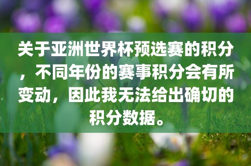 关于亚洲世界杯预选赛的积分，不同年份的赛事积分会有所变动，因此我无法给出确切的积分数据。