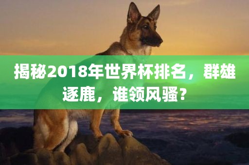 揭秘2018年世界杯排名，群雄逐鹿，谁领风骚？