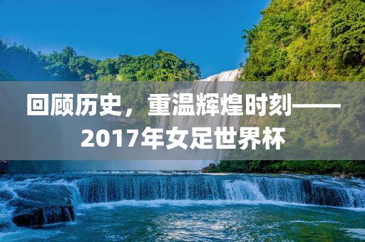 回顾历史，重温辉煌时刻——2017年女足世界杯
