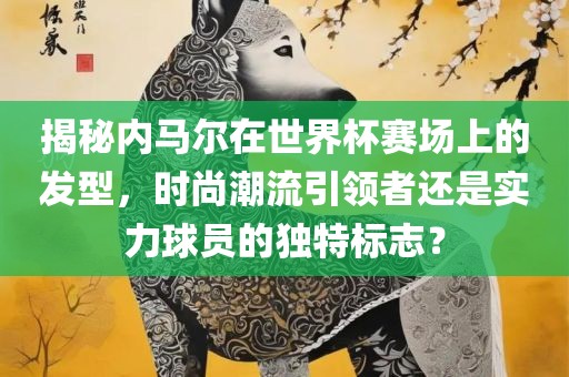 揭秘内马尔在世界杯赛场上的发型，时尚潮流引领者还是实力球员的独特标志？