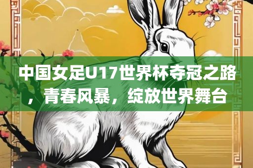中国女足U17世界杯夺冠之路，青春风暴，绽放世界舞台