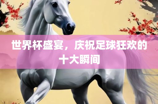世界杯盛宴，庆祝足球狂欢的十大瞬间洛阳市法福文化传播有限公司