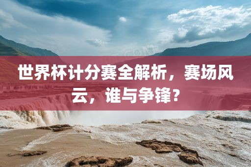 世界杯计分赛全解析，赛场风云，谁与争锋？