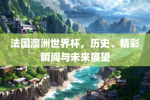 法国澳洲世界杯，历史、精彩瞬间与未来展望洛阳市法福文化传播有限公司