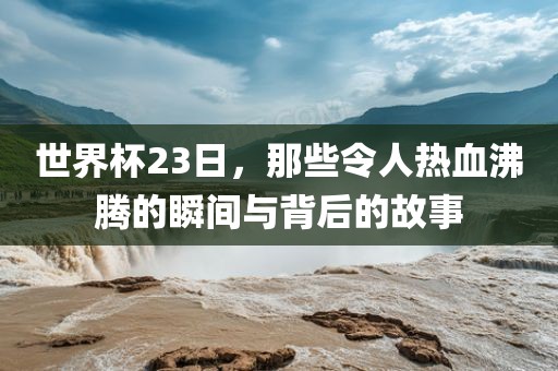 世界杯23日，那些令人热血沸腾的瞬间与背后的故事洛阳市法福文化传播有限公司