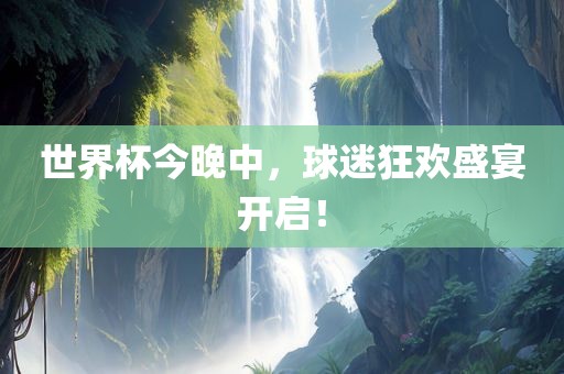 洛阳市法福文化传播有限公司世界杯今晚中，球迷狂欢盛宴开启！