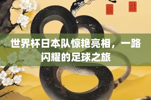 世界杯日本队惊艳亮相，一路闪耀的足球之旅