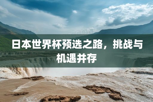 日本世界杯预选之路，挑战与机遇并存