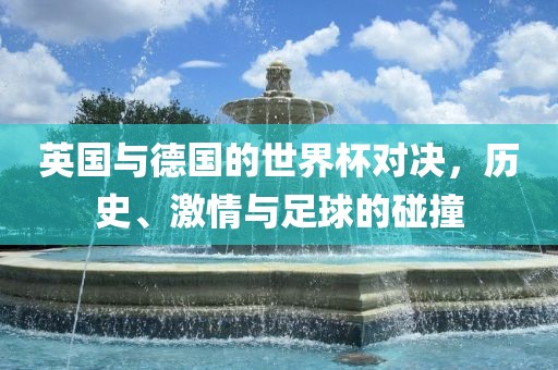 英国与德国的世界杯对决，历史、激情与足球的碰撞