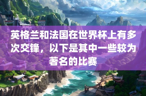英格兰和法国在世界杯上有多次交锋，以下是其中一些较为著名的比赛洛阳市法福文化传播有限公司