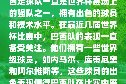 关于世界杯巴西队的表现，巴西足球队一直是世界杯赛场上的强队之一，拥有出色的球员和技术水平。在最近几届世界杯比赛中，巴西队的表现一直备受关注。他们拥有一些世界级球员，如内马尔、库蒂尼奥和阿尔维斯等，这些球员的出色表现使得巴西队在比赛中展现出强大的实力和潜力。