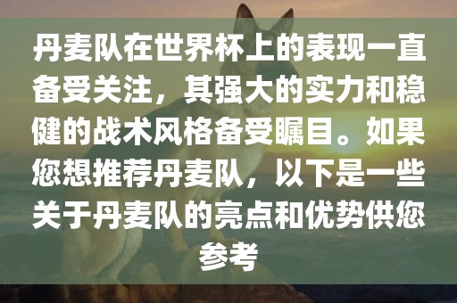 丹麦队在世界杯上的表现一直备受关注，其强大的实力和稳健的战术风格备受瞩目。如果您想推荐丹麦队，以下是一些关于丹麦队的亮点和优势供您参考