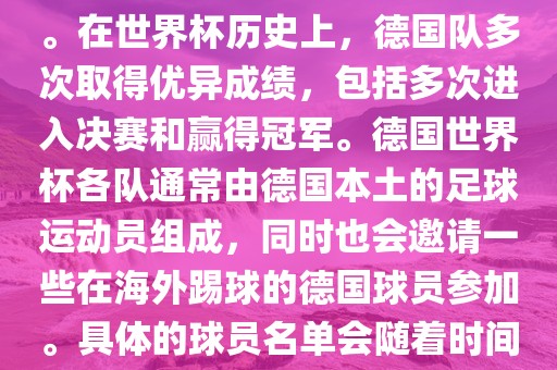 德国队在世界杯上的队伍是由德国足协管理和组织的国家队。在世界杯历史上，德国队多次取得优异成绩，包括多次进入决赛和赢得冠军。德国世界杯各队通常由德国本土的足球运动员组成，同时也会邀请一些在海外踢球的德国球员参加。具体的球员名单会随着时间的变化而不同，因此无法提供具体的各队名单。