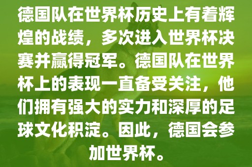 德国队在世界杯历史上有着辉煌的战绩，多次进入世界杯决赛并赢得冠军。德国队在世界杯上的表现一直备受关注，他们拥有强大的实力和深厚的足球文化积淀。因此，德国会参加世界杯。
