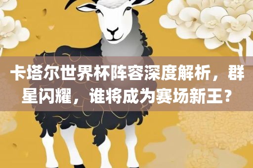 卡塔尔世界杯阵容深度解析，群星闪耀，谁将成为赛场新王？