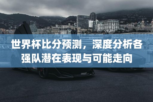 世界杯比分预测，深度分析各强队潜在表现与可能走向