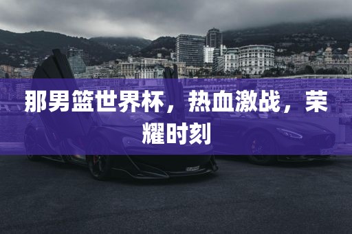 那男篮世界杯，热血激战，荣耀时刻