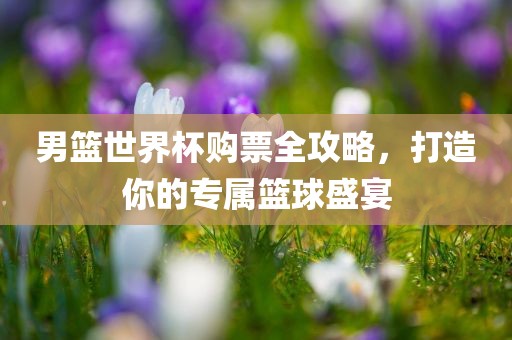 男篮世界杯购票全攻略，打造你的专属篮球盛宴