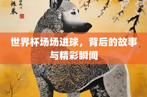世界杯场场进球，背后的故事与精彩瞬间