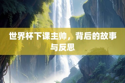 世界杯下课主帅，背后的故事与反思洛阳市法福文化传播有限公司