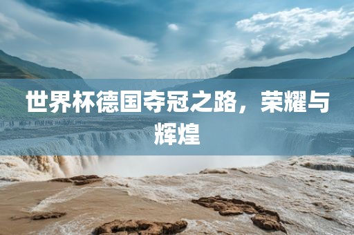 世界杯德国夺冠之路，荣耀与辉煌