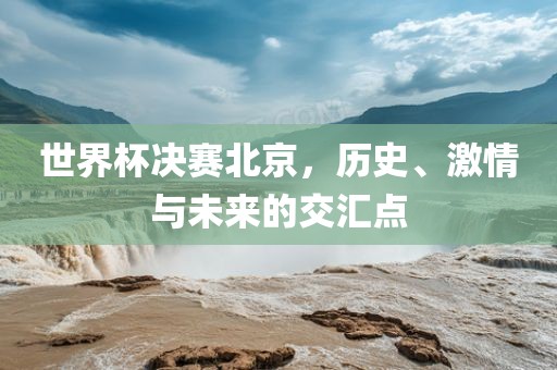 世界杯决赛北京，历史、激情与未来的交汇点