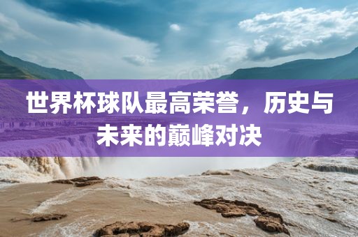 世界杯球队最高荣誉，历史与未来的巅峰对决