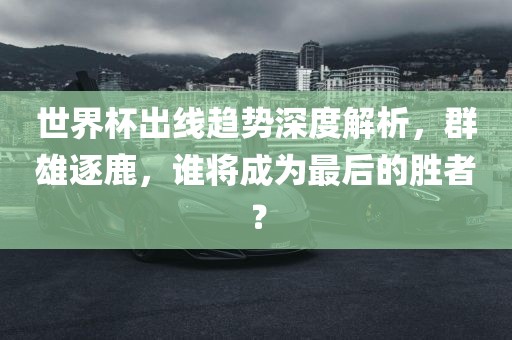 世界杯出线趋势深度解析，群雄逐鹿，谁将成为最后的胜者？