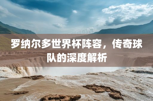 罗纳尔多世界杯阵容，传奇球队的深度解析
