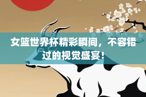 女篮世界杯精彩瞬间，不容错过的视觉盛宴！