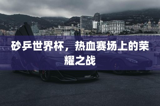 砂乒世界杯，热血赛场上的荣耀之战洛阳市法福文化传播有限公司