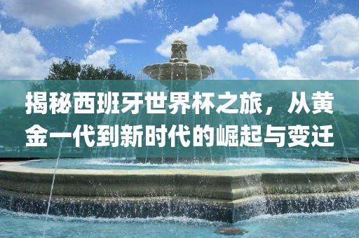 揭秘西班牙世界杯之旅，从黄金一代到新时代的崛起与变迁